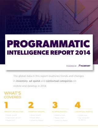 GLOBAL PROGRAMMATIC PLATFORM
INTELLIGENCE REPORT 2014
PULSEPOINT
The global data in this report examines trends and changes
in inventory, ad spend and contextual categories on
mobile and desktop in 2014.
PROGRAMMATIC
1 2 3AD SPEND INSIGHTSINDUSTRY PROJECTIONS CONTEXTUAL INSIGHTS
• Mobile Growth
• High Impact Growth
• Market Shift
• Global Growth
• Market Share
• Growth by Region
• Global Scale
• Top Categories
by Device
WHAT’S
COVERED
INTELLIGENCE REPORT 2014
POWERED BY
4INVENTORY INSIGHTS
• Global Growth
• Market Share
• Growth by Region
 