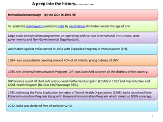 Immunisationcampaign - by the GO I in 1995-96
To eradicate poliomyelitis (polio) in India by vaccinating all children under the age of 5 yr
Large scale immunisation programme, co-operating with various international institutions, state
governments and Non Governmental Organisations.
vaccination against Polio started in 1978 with Expanded Program in Immunisation (EPI).
1984- was successful in covering around 40% of all infants, giving 3 doses of OPV
1985, the Universal Immunisation Program (UIP) was launched to cover all the districts of the country.
UIP became a part of child safe and survical motherland program (CSSM) in 1992 and Reproductive and
Child Health Program (RCH) in 1997(coverage 95%).
1995, following the Polio Eradication Initiative of World Health Organization (1988), India launched Pulse
Polio Immunisation Program along with Universal Immunisation Program which aimed at 100% coverage.
2012, India was declared free of polio by WHO.
A peep into the history................
2
 
