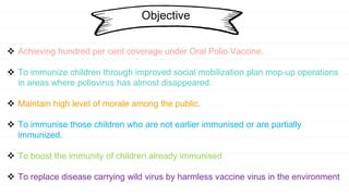 Objective
 Achieving hundred per cent coverage under Oral Polio Vaccine.
 To immunize children through improved social mobilization plan mop-up operations
in areas where poliovirus has almost disappeared.
 Maintain high level of morale among the public.
 To immunise those children who are not earlier immunised or are partially
immunized.
 To boost the immunity of children already immunised
 To replace disease carrying wild virus by harmless vaccine virus in the environment
 