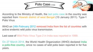 Polio Casein India
According to the Ministry of Health, the last polio case in the country was
reported from Howrah district of west Bengal (13 January 2011). Type-1
Polio Virus
WHO on 24th February 2012 removed India from the list of countries with
active endemic wild polio virus transmission.
Last case of Wild Polio Virus Type 2 in India was reported in 1999.
On 27 March 2014, the World Health Organization (WHO) declared India
a polio-free country, since no cases of wild polio been reported in for five
years.
 