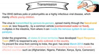 Transmission
The WHO defines polio or poliomyelitis as a highly infectious viral disease, which
mainly affects young children.
The virus is transmitted by person-to-person, spread mainly through the faecal-oral
route or, less frequently , by a common vehicle (contaminated water or food),
multiplies in the intestine, from where it can invade the nervous system & can cause
paralysis.
Under the programme, all states & Union territories have developed Rapid Response
Team (RRT) to responed to any polio outbreak in the country.
To prevent the virus from coming to India, the govt. has since March 2014 made the
Oral Polio Vaccination (OPV) mandatory for those travelling between India & polio
affected countries such as (Afghanistan, Nigeria, Pakistan, Kenya, Syria, Cameroon)
 