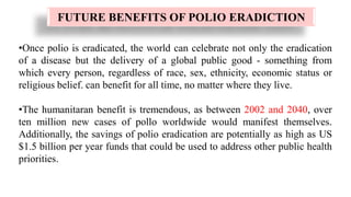 FUTURE BENEFITS OF POLIO ERADICTION
•Once polio is eradicated, the world can celebrate not only the eradication
of a disease but the delivery of a global public good - something from
which every person, regardless of race, sex, ethnicity, economic status or
religious belief. can benefit for all time, no matter where they live.
•The humanitaran benefit is tremendous, as between 2002 and 2040, over
ten million new cases of pollo worldwide would manifest themselves.
Additionally, the savings of polio eradication are potentially as high as US
$1.5 billion per year funds that could be used to address other public health
priorities.
 
