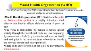 World Health Organization (WHO)
The WHO on February 24, 2012 removed india from the list of countries with active
endemic wild polio virus transmission.
•World Health Organization (WHO) defines the polio
or Poliomyelitis (polio) is a highly infectious viral
disease that largely affects children under 5 years of
age.
•The virus is transmitted by person-to-person spread
mainly through the faecal-oral route or, less frequently,
by a common vehicle (e.g. contaminated water or food)
and multiplies in the intestine, from where it can invade
the nervous system and cause paralysis.
•There is no cure for polio, it can only be prevented by
immunization.
 