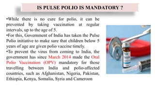 •While there is no cure for polio, it can be
prevented by taking vaccination at regular
intervals, up to the age of 5.
•For this, Government of India has taken the Pulse
Polio initiative to make sure that children below 5
years of age are given polio vaccine timely.
•To prevent the virus from coming to India, the
government has since March 2014 made the Oral
Polio Vaccination (OPV) mandatory for those
travelling between India and polio-affected
countries, such as Afghanistan, Nigeria, Pakistan,
Ethiopia, Kenya, Somalia, Syria and Cameroon
IS PULSE POLIO IS MANDATORY ?
 