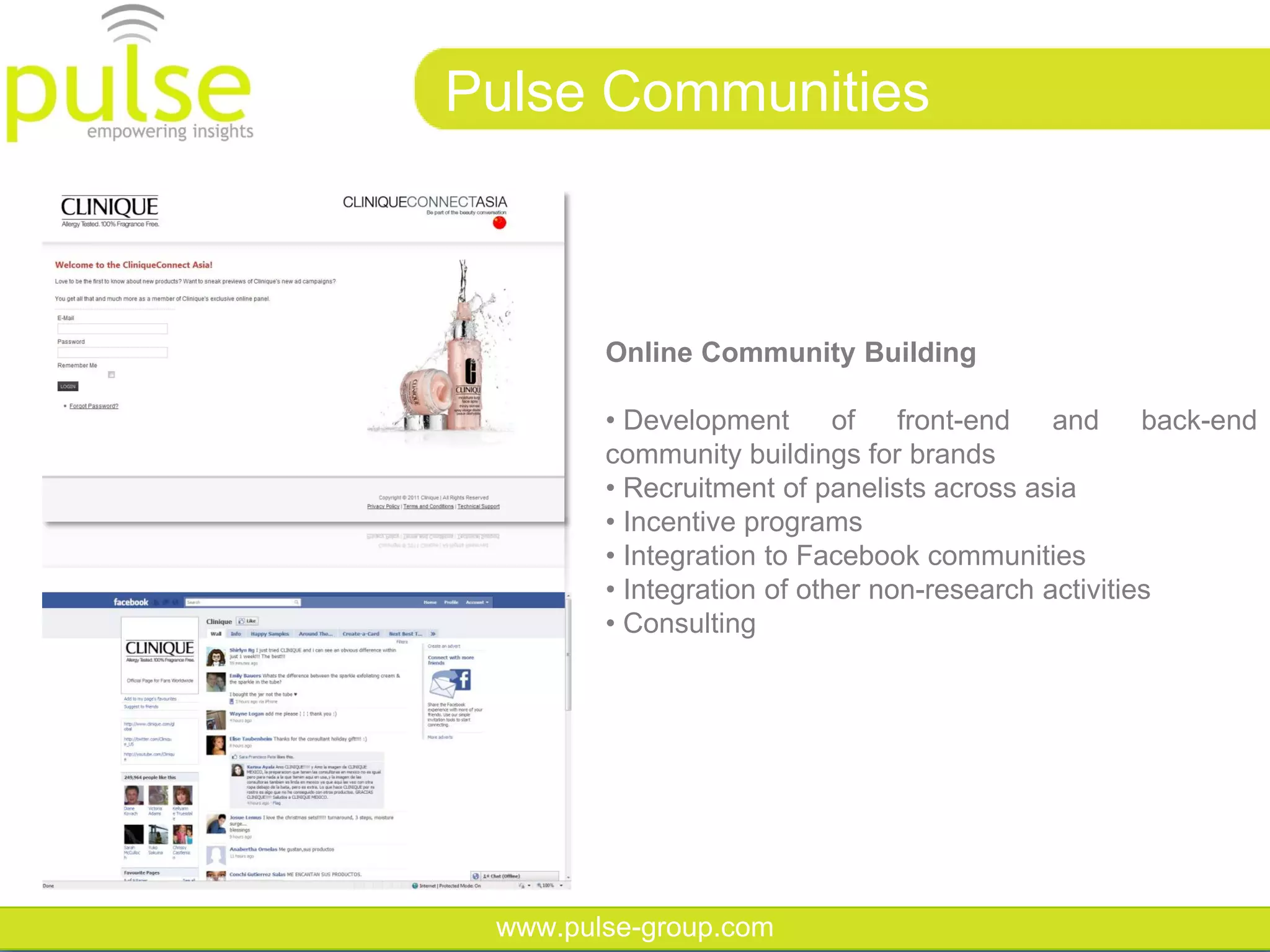 Pulse Communities



        Online Community Building

        • Development       of front-end and back-end
        community buildings for brands
        • Recruitment of panelists across asia
        • Incentive programs
        • Integration to Facebook communities
        • Integration of other non-research activities
        • Consulting




 www.pulse-group.com
 