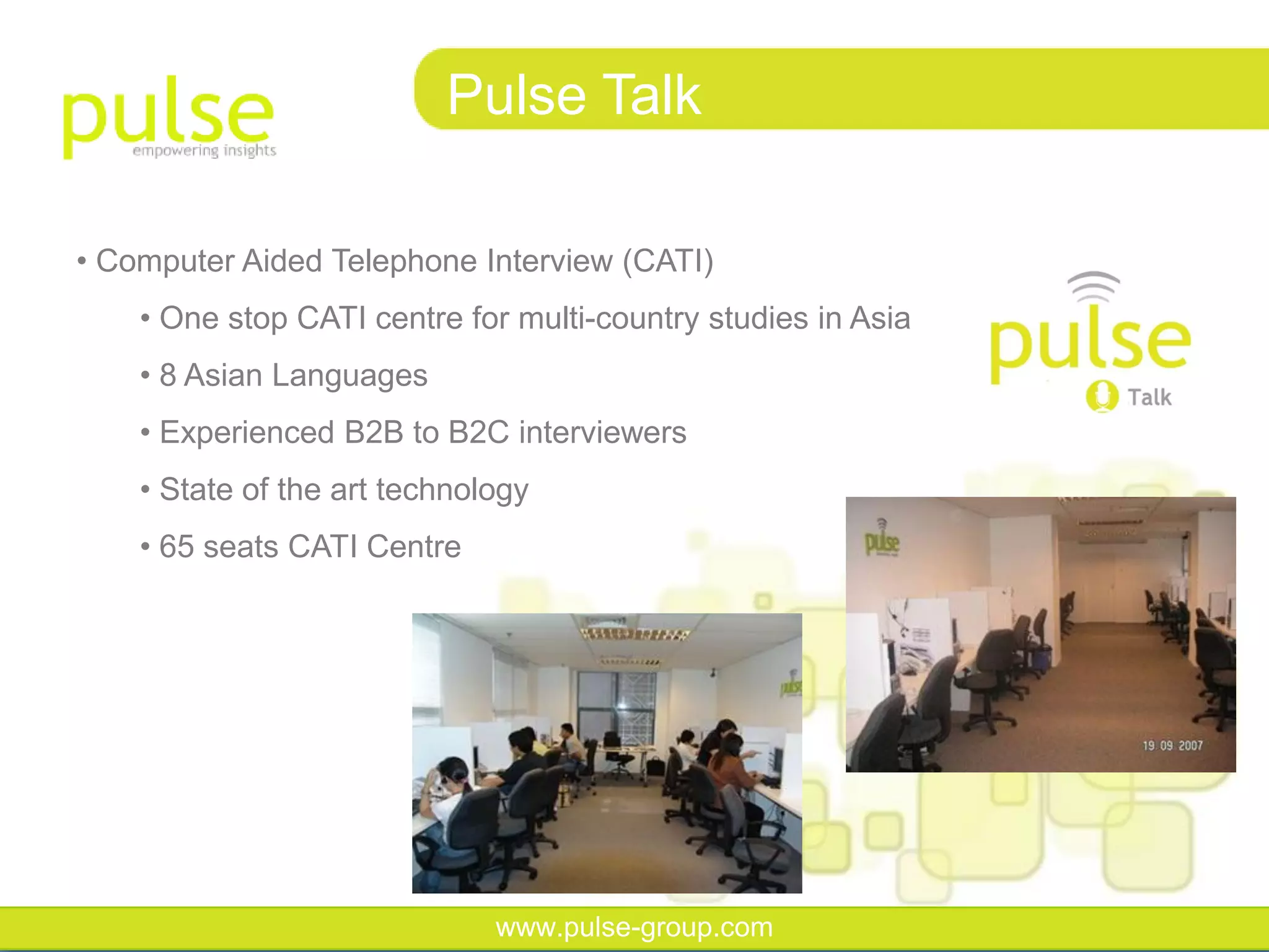 Pulse Talk

• Computer Aided Telephone Interview (CATI)
    • One stop CATI centre for multi-country studies in Asia
    • 8 Asian Languages
    • Experienced B2B to B2C interviewers
    • State of the art technology
    • 65 seats CATI Centre




                              www.pulse-group.com
 