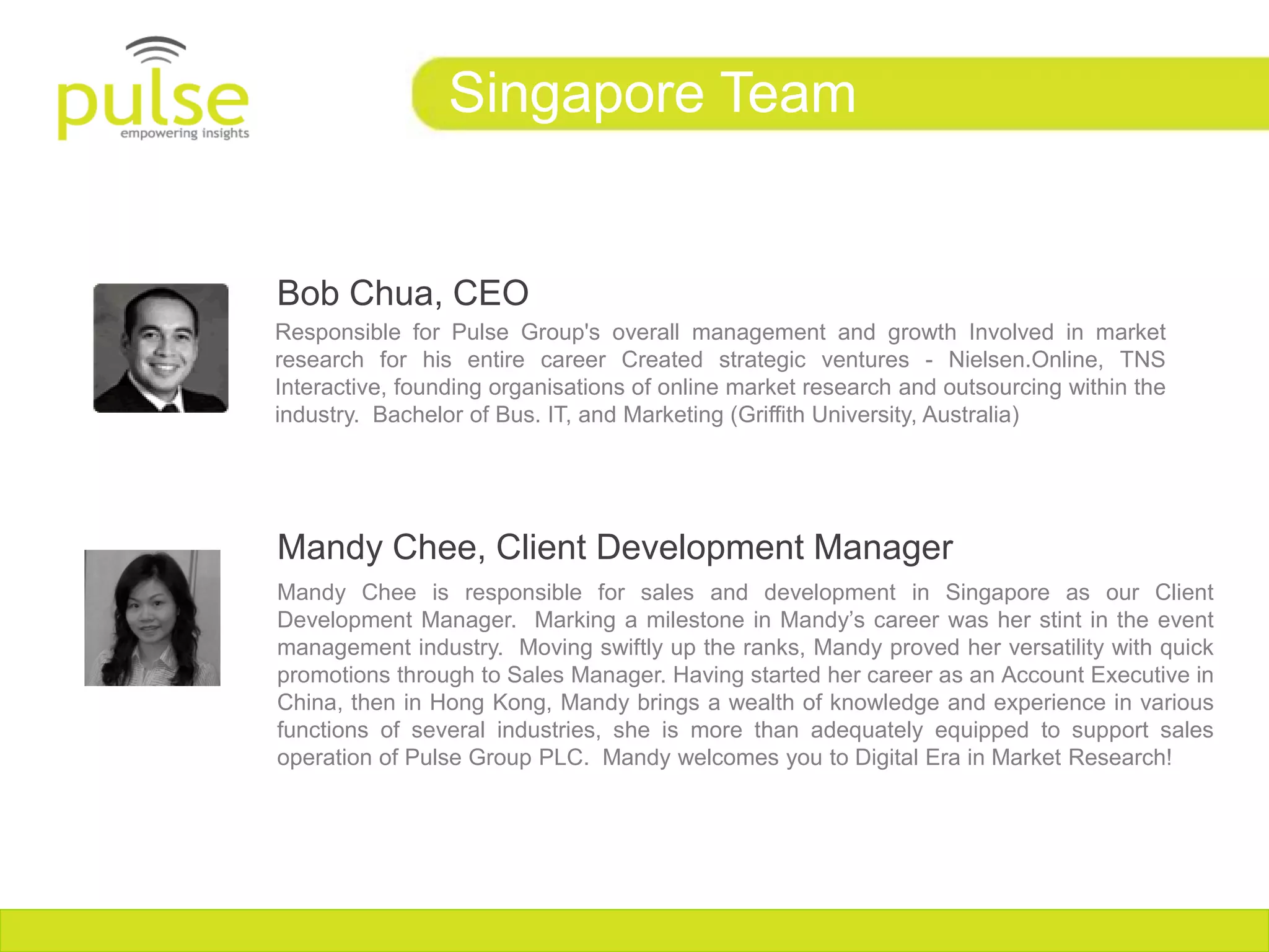 Singapore Team


Bob Chua, CEO
Responsible for Pulse Group's overall management and growth Involved in market
research for his entire career Created strategic ventures - Nielsen.Online, TNS
Interactive, founding organisations of online market research and outsourcing within the
industry. Bachelor of Bus. IT, and Marketing (Griffith University, Australia)‫‏‬




Mandy Chee, Client Development Manager
Mandy Chee is responsible for sales and development in Singapore as our Client
Development Manager. Marking a milestone in Mandy’s career was her stint in the event
management industry. Moving swiftly up the ranks, Mandy proved her versatility with quick
promotions through to Sales Manager. Having started her career as an Account Executive in
China, then in Hong Kong, Mandy brings a wealth of knowledge and experience in various
functions of several industries, she is more than adequately equipped to support sales
operation of Pulse Group PLC. Mandy welcomes you to Digital Era in Market Research!
 