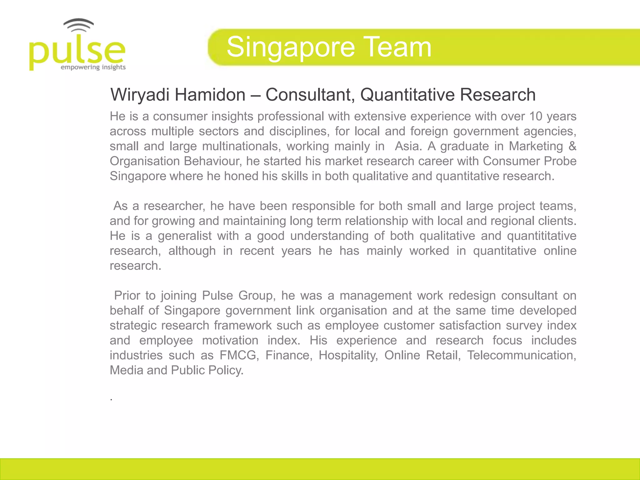 Singapore Team
Wiryadi Hamidon – Consultant, Quantitative Research
He is a consumer insights professional with extensive experience with over 10 years
across multiple sectors and disciplines, for local and foreign government agencies,
small and large multinationals, working mainly in Asia. A graduate in Marketing &
Organisation Behaviour, he started his market research career with Consumer Probe
Singapore where he honed his skills in both qualitative and quantitative research.

 As a researcher, he have been responsible for both small and large project teams,
and for growing and maintaining long term relationship with local and regional clients.
He is a generalist with a good understanding of both qualitative and quantititative
research, although in recent years he has mainly worked in quantitative online
research.

 Prior to joining Pulse Group, he was a management work redesign consultant on
behalf of Singapore government link organisation and at the same time developed
strategic research framework such as employee customer satisfaction survey index
and employee motivation index. His experience and research focus includes
industries such as FMCG, Finance, Hospitality, Online Retail, Telecommunication,
Media and Public Policy.

.
 