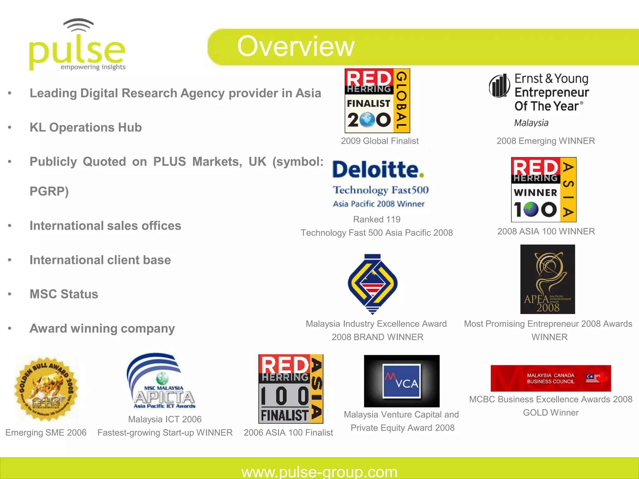 Overview
•    Leading Digital Research Agency provider in Asia

•    KL Operations Hub
                                                                               2009 Global Finalist                  2008 Emerging WINNER

•    Publicly Quoted on PLUS Markets, UK (symbol:

     PGRP)‫‏‬

                                                                                  Ranked 119
•    International sales offices                                    Technology Fast 500 Asia Pacific 2008            2008 ASIA 100 WINNER


•    International client base

•    MSC Status

                                                                     Malaysia Industry Excellence Award       Most Promising Entrepreneur 2008 Awards
•    Award winning company
                                                                           2008 BRAND WINNER                                 WINNER




                                                                                                               MCBC Business Excellence Awards 2008
                                                                               Malaysia Venture Capital and                GOLD Winner
                           Malaysia ICT 2006
                                                                                 Private Equity Award 2008
Emerging SME 2006   Fastest-growing Start-up WINNER   2006 ASIA 100 Finalist



                                                      www.pulse-group.com
 