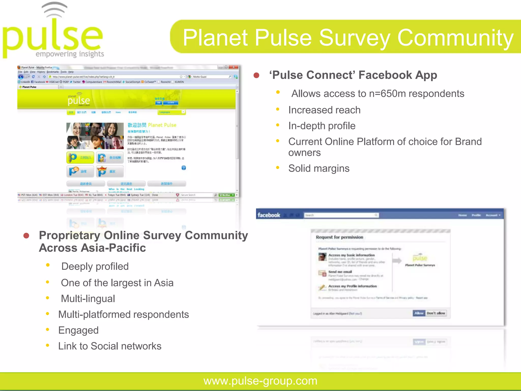 Planet Pulse Survey Community
                                               ‘Pulse‫‏‬Connect’‫‏‬Facebook‫‏‬App
                                                 •   Allows access to n=650m respondents
                                                 • Increased reach
                                                 • In-depth profile
                                                 • Current Online Platform of choice for Brand
                                                     owners
                                                 • Solid margins




 Proprietary Online Survey Community
  Across Asia-Pacific
   •   Deeply profiled
   •   One of the largest in Asia
   •   Multi-lingual
   •   Multi-platformed respondents
   •   Engaged
   •   Link to Social networks


                                      www.pulse-group.com
 