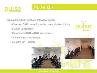 Pulse Talk

• Computer Aided Telephone Interview (CATI)
    • One stop CATI centre for multi-country studies in Asia
    • 8 Asian Languages
    • Experienced B2B to B2C interviewers
    • State of the art technology
    • 65 seats CATI Centre




                              www.pulse-group.com
 