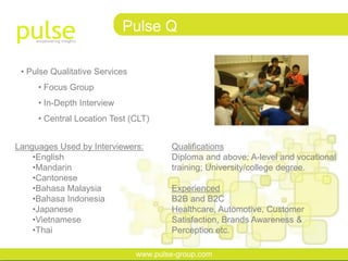 Pulse Q

 • Pulse Qualitative Services
     • Focus Group
     • In-Depth Interview
     • Central Location Test (CLT)


Languages Used by Interviewers:         Qualifications
    •English                            Diploma and above; A-level and vocational
    •Mandarin                           training; University/college degree.
    •Cantonese
    •Bahasa Malaysia                    Experienced
    •Bahasa Indonesia                   B2B and B2C
    •Japanese                           Healthcare, Automotive, Customer
    •Vietnamese                         Satisfaction, Brands Awareness &
    •Thai                               Perception etc.

                                www.pulse-group.com
 