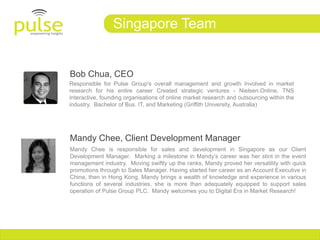 Singapore Team


Bob Chua, CEO
Responsible for Pulse Group's overall management and growth Involved in market
research for his entire career Created strategic ventures - Nielsen.Online, TNS
Interactive, founding organisations of online market research and outsourcing within the
industry. Bachelor of Bus. IT, and Marketing (Griffith University, Australia)‫‏‬




Mandy Chee, Client Development Manager
Mandy Chee is responsible for sales and development in Singapore as our Client
Development Manager. Marking a milestone in Mandy’s career was her stint in the event
management industry. Moving swiftly up the ranks, Mandy proved her versatility with quick
promotions through to Sales Manager. Having started her career as an Account Executive in
China, then in Hong Kong, Mandy brings a wealth of knowledge and experience in various
functions of several industries, she is more than adequately equipped to support sales
operation of Pulse Group PLC. Mandy welcomes you to Digital Era in Market Research!
 