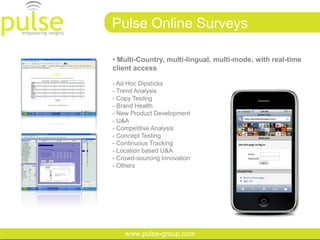 Pulse Online Surveys

• Multi-Country, multi-lingual, multi-mode, with real-time
client access

- Ad Hoc Dipsticks
- Trend Analysis
- Copy Testing
- Brand Health
- New Product Development
- U&A
- Competitive Analysis
- Concept Testing
- Continuous Tracking
- Location based U&A
- Crowd-sourcing Innovation
- Others




    www.pulse-group.com
 