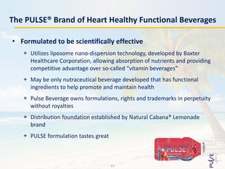 The PULSE® Brand of Heart Healthy Functional Beverages
• Formulated to be scientifically effective
+ Utilizes liposome nano-dispersion technology, developed by Baxter
Healthcare Corporation, allowing absorption of nutrients and providing
competitive advantage over so-called “vitamin beverages”
+ May be only nutraceutical beverage developed that has functional
ingredients to help promote and maintain health
+ Pulse Beverage owns formulations, rights and trademarks in perpetuity
without royalties
+ Distribution foundation established by Natural Cabana® Lemonade
brand
+ PULSE formulation tastes great
11
 
