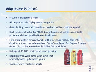 • Proven management team
• Niche products in high growth categories
• Great-tasting, low-calorie natural products with consumer appeal
• Real nutritional value for PULSE brand functional drinks, as clinically
proven and developed by Baxter Healthcare
• Expanding distribution network, with more than 80% of Class “A”
distributors, such as Independent, Coca-Cola, Pepsi, Dr. Pepper Snapple
Group (7-UP), Anheuser-Busch, Miller Coors Molson
• Listings at 20,000 retail outlets and growing
• Rapid growth, with three-year ramp that
normally takes up to seven years
• Currently, low market multiple
Why Invest in Pulse?
18
 