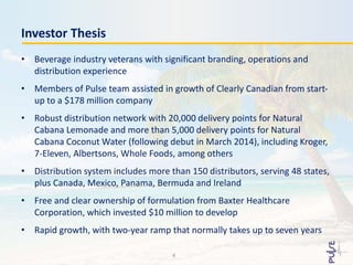 • Beverage industry veterans with significant branding, operations and
distribution experience
• Members of Pulse team assisted in growth of Clearly Canadian from start-
up to a $178 million company
• Robust distribution network with 20,000 delivery points for Natural
Cabana Lemonade and more than 5,000 delivery points for Natural
Cabana Coconut Water (following debut in March 2014), including Kroger,
7-Eleven, Albertsons, Whole Foods, among others
• Distribution system includes more than 150 distributors, serving 48 states,
plus Canada, Mexico, Panama, Bermuda and Ireland
• Free and clear ownership of formulation from Baxter Healthcare
Corporation, which invested $10 million to develop
• Rapid growth, with two-year ramp that normally takes up to seven years
Investor Thesis
4
 