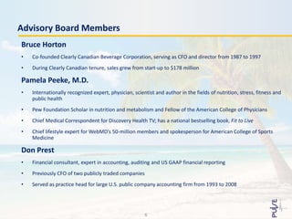 Advisory Board Members
Bruce Horton
• Co-founded Clearly Canadian Beverage Corporation, serving as CFO and director from 1987 to 1997
• During Clearly Canadian tenure, sales grew from start-up to $178 million
Pamela Peeke, M.D.
• Internationally recognized expert, physician, scientist and author in the fields of nutrition, stress, fitness and
public health
• Pew Foundation Scholar in nutrition and metabolism and Fellow of the American College of Physicians
• Chief Medical Correspondent for Discovery Health TV; has a national bestselling book, Fit to Live
• Chief lifestyle expert for WebMD’s 50-million members and spokesperson for American College of Sports
Medicine
Don Prest
• Financial consultant, expert in accounting, auditing and US GAAP financial reporting
• Previously CFO of two publicly traded companies
• Served as practice head for large U.S. public company accounting firm from 1993 to 2008
6
 