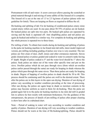 Pretreatment with oil and water: A screw conveyor allows passing the scratched or pitted material through it and mixing of some edible oil like linseed oil is complete. The linseed oil is use at the rate of 1.5 to 2.5 kg/tones of pulses (please refer our guideline for lintel). These are keeping on floors as required to diffuse the oil. 
De-husking and splitting of dal: For de husking of conditioned pulses emery stone coated emery rollers are used. In one pass about 50-75% of pulses are de husked. De husked pulses are split into two parts. De husked split pulses are separated by sieving and the husk is aspirated off. Anti shoplifting pulses and tail pulses are again de husked and milled in a similar way. For complete de husking and splitting the whole process is repeated two to three times. 
Pre milling of dals: To obtain best results during de-husking and splitting of pulses in the pulse de husking machine in Jas brand mini dal mills, latest model improved version, pre milling including grading of pulses size wise is very essential. The raw pulses are first clean of dust, chaff, stones and other extraneous materials. Sieves grade cleaned pulses or pulses graded and soaked in water in cement's tanks having 6" depth. Height of pulses soaked is 5" and the water level should be 1" above the pulses. Soak pulses are taken out of the water after specific time and put on the sieve. Swollen pulses which do not pass through sieve (from which un-swollen pulses earlier passed through the same) are ready for heaping in shade whereas the pulses which pass through the same sieves. Then these pulses are ready for heaping in shade. Degree of happing of swollen pulses in shade should be 30 to 40. This process should be continuing until the pulses are swill to the desired extent. There after the pulses are in thin layers in the open sun drying. Duration of sun drying of pulses vary according to weather condition prevailing at the time of processing. After sun drying, the pulses are again heap in shade so moisture contents in the pulses may become uniform as need in them for de-husking. Then the pulse are graded again fed in to the pulse de husking machine in Jas mini dal mill in graded lots to achieve he best results with minimum brokenness. For the guidance of the entrepreneurs, the process of details of pre-milling of pulses after proper cleaning is show here after in a tabulated chart. 
Note: - Period of soaking in water will vary according to weather condition and quality of pulses. Duration of sun drying will vary according to weather condition. Pulses should not be warm at the time of De-husking/splitting. Pulses should be  