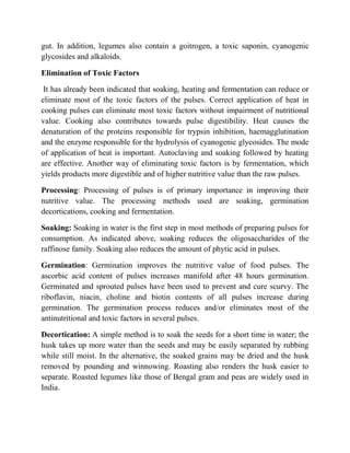 gut. In addition, legumes also contain a goitrogen, a toxic saponin, cyanogenic glycosides and alkaloids. 
Elimination of Toxic Factors 
It has already been indicated that soaking, heating and fermentation can reduce or eliminate most of the toxic factors of the pulses. Correct application of heat in cooking pulses can eliminate most toxic factors without impairment of nutritional value. Cooking also contributes towards pulse digestibility. Heat causes the denaturation of the proteins responsible for trypsin inhibition, haemagglutination and the enzyme responsible for the hydrolysis of cyanogenic glycosides. The mode of application of heat is important. Autoclaving and soaking followed by heating are effective. Another way of eliminating toxic factors is by fermentation, which yields products more digestible and of higher nutritive value than the raw pulses. 
Processing: Processing of pulses is of primary importance in improving their nutritive value. The processing methods used are soaking, germination decortications, cooking and fermentation. 
Soaking: Soaking in water is the first step in most methods of preparing pulses for consumption. As indicated above, soaking reduces the oligosaccharides of the raffinose family. Soaking also reduces the amount of phytic acid in pulses. 
Germination: Germination improves the nutritive value of food pulses. The ascorbic acid content of pulses increases manifold after 48 hours germination. Germinated and sprouted pulses have been used to prevent and cure scurvy. The riboflavin, niacin, choline and biotin contents of all pulses increase during germination. The germination process reduces and/or eliminates most of the antinutritional and toxic factors in several pulses. 
Decortication: A simple method is to soak the seeds for a short time in water; the husk takes up more water than the seeds and may be easily separated by rubbing while still moist. In the alternative, the soaked grains may be dried and the husk removed by pounding and winnowing. Roasting also renders the husk easier to separate. Roasted legumes like those of Bengal gram and peas are widely used in India.  