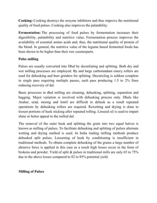 Cooking: Cooking destroys the enzyme inhibitors and thus improve the nutritional quality of food pulses. Cooking also improves the palatability. 
Fermentation: The processing of food pulses by fermentation increases their digestibility, palatability and nutritive value. Fermentation process improves the availability of essential amino acids and, thus, the nutritional quality of protein of the blend. In general, the nutritive value of the legume based fermented foods has been shown to be higher than their raw counterparts. 
Pulse milling 
Pulses are usually converted into Dhal by decutilating and splitting. Both dry and wet milling processes are employed. By and large carborundum emery rollers are used for dehusking and burr grinders for splitting. Decuticling is seldom complete in single pass requiring multiple passes, each pass producing 1.5 to 2% fines reducing recovery of dal. 
Basic processes in dhal milling are cleaning, dehusking, splitting, separation and bagging. Major variation is involved with dehusking process only. Dhals like Arahar, urad, moong and lentil are difficult to dehusk as a result repeated operations by dehusking rollers are required. Rewetting and drying is done to loosen portions of husk sticking after repeated rolling. Linseed oil is used to impart shine or better appeal to the milled dal. 
The removal of the outer husk and splitting the grain into two equal halves is known as milling of pulses. To facilitate dehusking and splitting of pulses alternate wetting and drying method is used. In India trading milling methods produce dehusked split pulses. Loosening of husk by conditioning is insufficient in traditional methods. To obtain complete dehusking of the grains a large number of abrasive force is applied in this case as a result high losses occur in the form of brokens and powder. Yield of split & pulses in traditional mills are only 65 to 75% due to the above losses compared to 82 to 85% potential yield. 
Milling of Pulses  