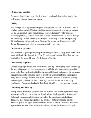 Cleaning and grading 
Pulses are cleaned from dust, chaff, grits, etc., and graded according to size by a reel type or rotating sieve type cleaner. 
Pitting 
The clean pulses are passed through an emery roller machine. In this unit, husk is cracked and scratched. This is to facilitate the subsequent oil penetration process for the loosening of husk. The clearance between the emery roller and cage (housing) gradually narrows from inlet to outlet. As the material is passed through the narrowing clearance mainly cracking and scratching of husk takes place by friction between pulses and emery. Some of the pulses are dehusked and split during this operations which are then separated by sieving. 
Pretreatments with oil 
The scratched or pitted pulses are passed through a screw conveyor and mixed with some edible oil like linseed oil (1.5 to 2.5 kg/tonne of pulses). Then they are kept on the floor for about 12 hours for diffusion of the oil. 
Conditioning of pulses 
Conditioning of pulses is done by alternate wetting and drying. After sun drying for a certain period, 3-5 per cent moisture is added to the pulse and tempered for about eight flours and again dried in the sun. Addition of moisture to the pulses can be accomplished by allowing water to drop from an overhead tank on the pulses being passed through a screw conveyor. The whole process of alternate wetting and drying is continued for two to four days until all pulses are sufficiently conditioned. Pulses are finally dried to about 10 to 12 per cent moisture content. 
Dehusking and Splitting 
Emery rollers, known as Gota machine are used for the dehusking of conditioned pulses About 50 per cent pulses are dehusked in a single operation (in one pass). Dehusked pulses are split into two parts also, the husk is aspirated off and dehusked, split pulses are separated by sieving. The tail pulses and unsplit dehusked pulses are again conditioned and milled as above The whole process is repeated two to three times until the remaining- pulses are dehusked and split.  