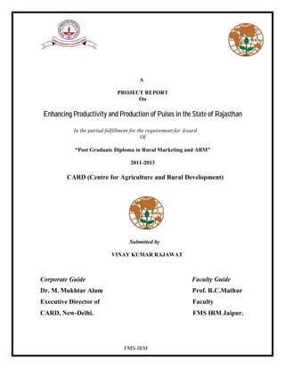 FMS-IRM
A
PROJECT REPORT
On
Enhancing Productivity and Production of Pulses in the State of Rajasthan
In the partial fulfillment for the requirement for Award
Of
“Post Graduate Diploma in Rural Marketing and ABM”
2011-2013
CARD (Centre for Agriculture and Rural Development)
Submitted by
VINAY KUMAR RAJAWAT
Corporate Guide Faculty Guide
Dr. M. Mukhtar Alam Prof. R.C.Mathur
Executive Director of Faculty
CARD, New-Delhi. FMS IRM Jaipur.
 