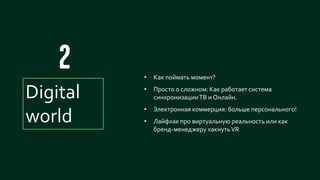 16
Digital
world
• Как поймать момент?
• Просто о сложном: Как работает система
синхронизацииТВ и Онлайн.
• Электронная коммерция: больше персонального!
• Лайфхак про виртуальную реальность или как
бренд-менеджеру хакнутьVR
 