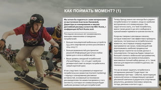 КАК ПОЙМАТЬ МОМЕНТ? (1)
Мы хотели бы поделиться с вами материалами
из выступления Анастасии Лакомовой,
Директора по планированию и закупке
дисплейной рекламы в агентстве MEC Russia, с
конференции AdTech Russia 2016.
_________________________________
Последние несколько лет ознаменовались
важными изменениями в поведении
потребителей:
• Больше пользователей мобильных устройств
(53.3 млн смартфонов куплено россиянами в
2014-2015 гг)
• Больше возможностей для принятия
решений (Информация доступна в любое
время дня и ночи в любом месте)
• Выше уровень ожиданий потребителей
(Лучший бренд – тот, кто даст наиболее
релевантный ответ на запрос потребителя в
самый короткий срок)
И как следствие стал развиваться маркетинг
потребительских моментов (moment marketing)
– подход к планированию рекламных
активностей, основанный на понимании
рекламодателем тех моментов времени и того
контекста, в которых его коммуникация будет
наиболее релевантной для потребителей.
Теперь бренду важно как никогда быть рядом с
потребителем в тот момент, когда он наиболее
восприимчив к его коммуникации. Уже
недостаточно знать, кто твой потребитель,
важно также донести до него сообщение в
нужный момент времени в нужном контексте.
Когда мы говорим о рекламных каналах,
которые позволяют нам эффективно проводить
кампании, построенные на потребительских
моментах, мы в первую очередь выделяем
программатик как канал, позволяющий нам
реализовывать наиболее продвинутые
аудиторные стратегии на основе данных о
пользователях.Сегодня мы будем говорить в
большей степени о мобильном программатике,
поскольку здесь мы можем использовать
максимально полный набор данных, в т.ч. такие
важные для маркетинга момента данные, как
геолокация.
Что же же может зацепить потребителя в
сегодняшних реалиях? Существуют так
называемые триггеры - события, происходящие
в реальной жизни и определяющие сценарий
рекламной кампании в диджитале (спортивные
результаты, динамика поисковых запросов,
погода, реклама и контент и др.)
 