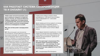 КАК РАБОТАЕТ СИСТЕМА СИНХРОНИЗАЦИИ
ТВ И ОНЛАЙН? (1)
Любая новая технология вызывает очень
много вопросов о процессе и устройстве.
Именно поэтому, мы попросили Михаила
Райбмана, Директора по интерактивным
исследованиямTNS, разъяснить механизм
работы новой технологии синхронизации
контента на телевидении и в онлайн.
МЕС: Как система узнает о выходе ролика
наТВ?
М.Р.: Мы используем ту же технологию
распознавания, которая работает в проекте по
мониторингу рекламы, но с доработками,
обеспечивающими практически мгновенную
скорость. Напомню, что система мониторинга
использует технологию audiomatching: у нас
есть образцы всех шедших на тв рекламных
роликов. Звукоряд каждого вышедшего ролика
оцифрован – сформирована так называемая
сигнатура – уникальный цифровой код для
каждого ролика.Соответственно у нас есть база
данных образцов роликов с их сигнатурами.
Мы записываем весь телевизионный эфир в
каждом городе.
Сервер записи эфира в каждом городе
одновременно с собственно записью эфира
сразу оцифровывает его – записывает
сигнатуры.
Далее серверу достаточно сравнить сигнатуры
образца ролика из нашей базы данных с
сигнатурами эфира, чтобы распознать, что
именно этот ролик только что был в эфире
канала.
Если в эфире появляется новый ролик, то после
первого его выхода нам нужно примерно 3 часа,
чтобы завести этот ролик в базу данных как
образец для распознавания – далее все по
описанной схеме.
МЕС: Как происходит синхронизация ТВ и
Интернет? Какие технические средства
используются? … есть гипотезы, что стоит
телевизор и звуковой декодер? Или это
автоматически через цифровой сигнал? Или
как-то иначе?
М.Р.: Синхронизация ТВ и Интернета
 