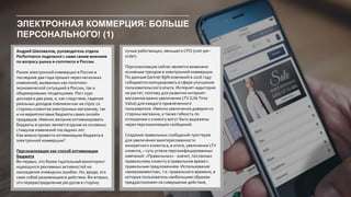 ЭЛЕКТРОННАЯ КОММЕРЦИЯ: БОЛЬШЕ
ПЕРСОНАЛЬНОГО! (1)
Андрей Шаповалов, руководитель отдела
Performance поделился с нами своим мнением
по вопросу рынка e-commerce в России.
Рынок электронной коммерции в России в
последние два года прошел через несколько
изменений, вызванных как политико-
экономической ситуацией в России, так и
общемировыми тенденциями. Рост курс
доллара в два раза, и, как следствие, падение
реальных доходов повлияли как на спрос со
стороны клиентов электронных магазинов, так
и на маркетинговые бюджеты самих онлайн
продавцов. Именно желание оптимизировать
бюджеты в кризис является одним из основных
стимулов изменений последних лет.
Как можно провести оптимизацию бюджета в
электронной коммерции?
Персонализация как способ оптимизации
бюджета
Во-первых, это более тщательный мониторинг
ищеющихся рекламных активностей на
нахождение очевидных ошибок. Но, вроде, это
само собой разумеющееся действие. Во-вторых,
это перераспределение ресурсов в сторону
лучше работающих, меньшего CPO (cost-per-
order).
Персонализация сейчас является возможно
основным трендом в электронной коммерции.
По данным Gartner 89% компаний в 2016 году
собираются конкурировать в сфере улучшения
пользовательского опыта. Интернет-аудитория
не растет, поэтому для развития интернет-
магазинов важно увеличение LTV (LifeTime
Value) для каждого привлеченного
пользователя. Именно увеличения доверия со
стороны магазина, а также гибкость по
отношению к клиенту могут быть выражены
через персонализацию сообщений.
Создание правильных сообщений-триггеров
для увеличения заинтересованности
конкретного клиента а, в итоге, увеличения LTV
клиента, – суть успеха персонифицированных
кампаний. «Правильных» - значит, посланных
правильному клиенту в правильное время с
правильным предложением. Использование
«микромоментов», т.е. правильного времени, в
которые пользователь наибольшим образом
предрасположен на совершение действия,
 