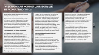 ЭЛЕКТРОННАЯ КОММЕРЦИЯ: БОЛЬШЕ
ПЕРСОНАЛЬНОГО! (2)
является еще одним трендом в электронной
коммерции последних лет.
Персонализация может происходить как по
категориям товаров, продающимся брендам,
так и по индивидуальным характеристикам
пользователя. Если в CRM есть данные о поле,
возрасте, местоположении пользователя, то это
дает дополнительные возможности для более
точных предложений клиенту.
Персонализация. Не только по заказам
В то же время, кроме общих социо-
демографических характеристик, которые
можно получить, только опросив клиента,
можно получить дополнительные сведения по
поведению клиента в интернете. Для этого
необходима интеграция имеющейся у компании
CRM базы данных с системой веб-аналитики. В
этом случае появляется возможность
«пеленговать» пользователя еще до того, как он
совершит покупку, и пытаться использовать его
историю заходов для увеличения продаж.
Так, например, если пользователь стал заходить
в раздел сайта, посвященный автомобилям,
есть возможность сделать ему наиболее
заманчивое предложение на покупку именно
той машины, которую он просматривал.Т.е.
послужить ускорителем действия. Выявление
приоритетов позволяет намного расширить
диапазон применения персональных
обращений. Ведь покупки клиент может делать
в разы реже, чем просматривать сайт.Таким
образом, мы можем даже влиять на вкусы
пользователей, корректируя их в выгодную для
самих клиентов и интернет-магазина сторону.
Персонализация в больших проектах и
помощь big data
Для больших интернет-магазинов
персонализация очень тесно связана еще с
одним трендом последних лет – big data. При
наличии больших массивов данных и широкого
портрета пользователя процесс
сегментации/персонализации становится
сильно математически-ориентированным и
может открывать неизвестные закономерности
в поведении и предпочтениях людей.
Именно big data смогут в недалеком будущем
послужить ключом к пониманию причин
эмоциональной составляющей причины
покупки клиента – к какой рекламе
предрасположен клиент, какие виды покупок он
совершает легче всего, то есть к взгляду на
процесс покупки глазами клиента.
Таким образом, внимание, уделенное
персонализации клиентской базы, может
сторицей воздаться за счет увеличения
прибыли интернет-магазинов, так как по
статистике стоимость получения заказа от
харегистрированного, «старого» пользователя
в пять-шесть раз меньше, чем стоимость
приобретения нового пользователя.Особенно в
условиях отсутствия экстенсивного роста
интернет-аудитории в последние годы.
 