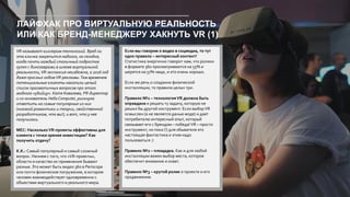 ЛАЙФХАК ПРО ВИРТУАЛЬНУЮ РЕАЛЬНОСТЬ
ИЛИ КАК БРЕНД-МЕНЕДЖЕРУ ХАКНУТЬ VR (1)
VR называют киллером технологий. Вряд ли
эта кличка закрепится надолго, но сегодня,
когда почти каждый столичный подросток
гулял с динозаврами в шлеме виртуальной
реальности,VR-экспансия неизбежна, а 2016 год
даже прослыл годомVR-рекламы.Тем временем
потенциальные клиенты накопили целый
список прагматичных вопросов про этого
модного «убийцу». Катя Ковалева, PR-директор
и со-основатель Hello Computer, рискнула
ответить на самые популярные из них
(никакой романтики и теории, свойственной
разработчикам, что вы!), и вот, что у нее
получилось.
MEC: НасколькоVR-проекты эффективны для
клиента с точки зрения инвестиции? Как
получить отдачу?
К.К.: Самый популярный и самый сложный
вопрос. Начнем с того, что «VR-проекты»,
области и качество их применения бывают
разные. Это может быть видео 360 в Periscope
или почти физическое погружение, в котором
человек взаимодействует одновременно с
объектами виртуального и реального мира.
Если мы говорим о видео в соцмедиа, то тут
одно правило – интересный контент!
Статистика энергично говорит нам, что ролики
в формате 360 просматриваются на 55% и
шерятся на 57% чаще, и это очень хорошо.
Если же речь о создании физической
инсталляции, то правила целых три.
Правило №1 – технологияVR должна быть
оправдана и решать ту задачу, которую не
решил бы другой инструмент. Если выборVR
осмыслен (а не является данью моде) и дает
потребителю интересный опыт, который
связывает его с брендом – победа!VR – просто
инструмент, но пока (!) для обывателя это
настоящая фантастика и этим надо
пользоваться :)
Правило №2 – площадка. Как и для любой
инсталляции важен выбор места, которое
обеспечит внимание и охват.
Правило №3 – крутой ролик о проекте и его
продвижение.
 