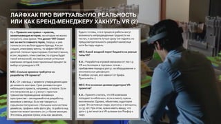 ЛАЙФХАК ПРО ВИРТУАЛЬНУЮ РЕАЛЬНОСТЬ
ИЛИ КАК БРЕНД-МЕНЕДЖЕРУ ХАКНУТЬ VR (2)
Ну и Правило вне правил – креатив,
захватывающая история, на которую не жалко
потратить свое время. Что делает VR? Ставит
вас на место главного героя, творца, и уже
только за это вы благодарны бренду. А если
создать атмосферу мечты, то эффектWOW в
десятой степени гарантирован. Соответственно,
если следовать этим советам, то отдача будет
такой же высокой, как ваши самые успешные
кампании сегодня плюс приличный процент за
выбор остромодногоVR.
MEC: Сколько времени требуется на
разработкуVR-проекта?
К.К.: От 1 месяца, с момента утверждения идеи
до момента монтажа. Срок релевантен для
небольшого проекта, например, в instore. Если
это погружение до 2-3 минут с простым
трекингом перемещения человека в
пространстве – закладывайте на разработку
минимум 2 месяца. Если же говорить о
серьезном погружении с большим количеством
девайсов, графики либо фото 360, то работа над
проектом может занимать от 3 и более месяцев.
Это очень дерзкие сроки, и вы как заказчик,
будьте готовы, что в процессе работы могут
возникнуть непредвиденные трудности на
тестах, и заложите лучше сразу (не надеясь на
предусмотрительность разработчиков) еще
хотя бы пару недель.
MEC: Какой входной порог бюджета на разные
типыVR?
K.K.: Разработка игровой механики от 700 т.р.
VR инсталляции в торговых точках –
прибавляем порядка 300т.р. на оборудование и
минимальные декорации.
В любом случае, все зависит от брифа.
Присылайте :)
MEC: Кто основная целевая аудитория VR-
проектов?
K.K.: Принято считать, чтоVR-компании
попадают в «яблочко», если клиенту нужны
миллениалы.Однако, объективо, аудитория
шире. Это активные люди, мужчины и женщины,
12-35 лет. При этом, нужно иметь ввиду, что
дети с 5 лет мчатся кVR-шлемам как Рокфор к
сыру.
 