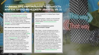 ЛАЙФХАК ПРО ВИРТУАЛЬНУЮ РЕАЛЬНОСТЬ
ИЛИ КАК БРЕНД-МЕНЕДЖЕРУ ХАКНУТЬ VR (3)
Поэтому не напугайте малышей случайно,
мало ли что. McDonalds знает, что делает.
При этом, если говорить о технологии 360
видео, то аудитория будет ровно та, которую вы
хотите, только прилипшая к экрану. Вот,
например, как тут оторвать взгляд –VR-фильм
'Reimagine' с Николь Кидман для EtihadAirways
Jet прямо с Каннских Львов
MEC: Какой охват может быть уVR-проектов?
K.K.: Большой. Ну правда) Все зависит от
креатива.Тема «котики» вне конкуренции, и
неважно, где будет снят ролик, это будет бомба
(885 771 просмотров только на youtube за 3
месяца). Если же котики или, например, Злые
птицы (кейс McDonalds) вам не подходят, то
смотрите Правила. Если речь идет о
погружении с трекингом перемещения
человека в пространстве (а именно над этим
работают сейчас все студии мира), то нужно
учитывать, что проходимость на одного
человека составит 2-5 минут. Если создать на
входе интригу или сделать пространство
прозрачным (ошеломленные люди в шлемах –
лучшая приманка!), то очередь будет и будет
вам на руку.
Для иллюстрации – старый, но классный кейс
Topshop с 360 видео показа мод и людьми в
шлемах прямо в витрине флагманского
магазина.
MEC: Есть ли возможность делать
VR инсталляции в городе?
K.K.: Город – лучшая площадка для крутых
инсталляций. Город сам гарантирует охват, и
ваш объект автоматически становится
городским PR-поводом. Есть один нюанс –
проект в городе должен быть зрелищным.То
есть, к виртуальному контенту необходимо
будет добавить антураж, декорации, так, чтобы
это походило на увлекательный арт-объект или
флешмоб. Не такой уж зрелищный, но веселый и
очень популярный кейс MarriottTeleporter,
объездивший 8 городов США и отправивший их
жителей в лучшие отели и на лучшие пляжи
мира прямо и телефонной будки. Цель проекта
– привлечь более молодую продвинутую
аудиторию.
 