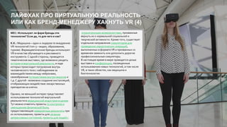 ЛАЙФХАК ПРО ВИРТУАЛЬНУЮ РЕАЛЬНОСТЬ
ИЛИ КАК БРЕНД-МЕНЕДЖЕРУ ХАКНУТЬ VR (4)
MEC: Используют ли фарм бренды эти
технологии? Если да, то для чего и как?
K.K.: Медицина – один и лидеров по внедрению
VR технологий (топ-3 – видео, образование,
туризм). Фармацевтические бренды используют
VR в качестве обучающего и рекламного
инструмента. С одной стороны, проводятся
тематические выставки, где возможно увидеть
истории в виртуальной реальности, в ходе
которых происходит погружение внутрь
человеческого тела с наблюдением за
взаимодействием между нейронами,
своеобразным путешествием внутри вирусов и
т.д. С другой - возможно создание инсталляций,
отображающих воздействие лекарственных
препаратов на клетки.
Однако, не меньший интерес представляет
использование технологий виртуальной
реальности в медицинской индустрии в целом.
Тут можно отметить проекты по контролю и
уменьшению физической боли,
предоставляющие невероятные результаты при
их использовании, проекты для лечения
депрессивных состояний, проекты для людей с
ограниченными возможностями, призванные
вернуть их к нормальной социальной и
творческой активности. Кроме того, существует
отдельное направление симуляторов для
проведения хирургических операций,
выполненных в форматеVR и призванных со
временем заменить или дополнить дорогие
профессиональные симуляторы.
В настоящее время в мире проводятся целые
выставки и конференции, посвященные
использованию новых технологий, в том числе
VR, в таких областях, как медицина и
биотехнологии.
 