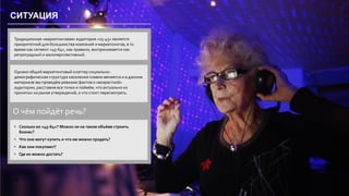 34
СИТУАЦИЯ
Традиционная «маркетинговая» аудитория «25-45» является
приоритетной для большинства компаний и маркетологов, в то
время как сегмент «45-64», как правило, воспринимается как
ретроградный и малоперспективный.
Однако общий маркетинговый клаттер социально-
демографическая структура населения плавно меняется и в данном
материале мы проведём ревизию фактов о «возрастной»
аудитории, расставим все точки и поймём, что актуально из
принятых на рынке утверждений, а что стоит пересмотреть.
О чём пойдёт речь?
• Сколько их «45-64»? Можно ли на таком объёме строить
бизнес?
• Что они могут купить и что им можно продать?
• Как они покупают?
• Где их можно достать?
 