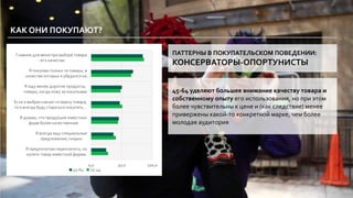 0,0 50,0 100,0
Я предпочитаю переплатить, но
купить товар известной фирмы
Я всегда ищу специальные
предложения, скидки
Я думаю, что продукция известных
фирм более качественная
Если я выбрал какую-то марку товара,
то я всегда буду стараться покупать…
Я ищу менее дорогие продукты,
товары, когда хожу за покупками
Я покупаю только те товары, в
качестве которых я убедился на…
Главное для меня при выборе товара
- его качество
45-64 25-44
КАК ОНИ ПОКУПАЮТ?
ПАТТЕРНЫ В ПОКУПАТЕЛЬСКОМ ПОВЕДЕНИИ:
КОНСЕРВАТОРЫ-ОПОРТУНИСТЫ
45-64 уделяют большее внимание качеству товара и
собственному опыту его использования, но при этом
более чувствительны к цене и (как следствие) менее
привержены какой-то конкретной марке, чем более
молодая аудитория
 