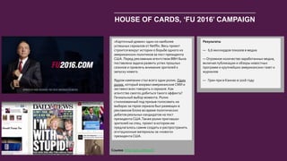 42
HOUSE OF CARDS, ‘FU 2016’ CAMPAIGN
«Карточный домик» один из наиболее
успешных сериалов от Netflix. Весь проект
строится вокруг истории о борьбе одного из
американских политиков за пост президента
США. Перед рекламным агентством BBH была
поставлена задача развить успех прошлых
сезонов и привлечь внимание зрителей к
запуску нового.
Ядром кампании стал всего один ролик. Один
ролик, который взорвал американские СМИ и
заставил всех говорить о сериале. Как
агентство смогло добиться такого эффекта?
Гениальный выбор момента. Ролик
стилизованный под призыв голосовать на
выборах за героя сериала был размещен в
рекламном блоке во время политических
дебатов реальных кандидатов на пост
президента США.Также ролик приглашал
зрителей на спец. проект в котором им
предлагалось самим создать и распространить
агитационные материалы за «нового»
президента США.
Результаты
— 6,6 миллирдов показов в медиа
— Огромное количество заработанных медиа,
включая публикации и обзоры новостных
программ и крупнейших американских газет и
журналов
— Гран-при в Каннах в 2016 году
Ссылка: http://goo.gl/tqs5Ql
 