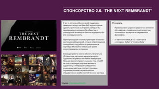 43
К 10-ти летнему юбилея своей поддержки
немецкого искусства банк ING задался целью
сделать оригинальный проект, который бы
одновременно напомнил бы обществу о
спонсорской активности банка и подчеркнул бы
его инновационность.
Идея пришедшая в голову креаторам оказалась
настолько амбициозной, что для её воплощения
понадобился год работы и привлечение в
партнёры Microsoft и небольшой армии
искусствоведов и историков.
Команда проекта смогла обучить печатать на
3D-принтере картины в манере великого
художника Ха́рменса ван Рейна Рембрандта.
Помимо прочего проект уникален тем, что ИИ
не просто копирует картины великого
художника, а генерирует совершенно
уникальные картины, соответствующие
огромному количеству мельчайших
специфических особенностей техники мастера.
Результаты
- Проект вызвал широкий резонанс и активное
обсуждение в среде ценителей искусства,
технических экспертов и современных
философов.
- 16 каннских львов, в т.ч. 2 гран-при в
категориях ‘Cyber’ и ‘Creative Data’
СПОНСОРСТВО 2.0. ‘THE NEXT REMBRANDT’
Ссылка: http://goo.gl/Ui1UFx
 