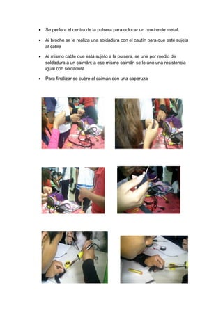 •   Se perfora el centro de la pulsera para colocar un broche de metal.

•   Al broche se le realiza una soldadura con el cautín para que esté sujeta
    al cable

•   Al mismo cable que está sujeto a la pulsera, se une por medio de
    soldadura a un caimán; a ese mismo caimán se le une una resistencia
    igual con soldadura

•   Para finalizar se cubre el caimán con una caperuza
 