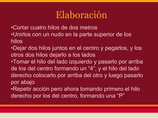 Elaboración
•Cortar cuatro hilos de dos metros
•Unirlos con un nudo en la parte superior de los
hilos
•Dejar dos hilos juntos en el centro y pegarlos, y los
otros dos hilos dejarlo a los lados
•Tomar el hilo del lado izquierdo y pasarlo por arriba
de los del centro formando un “4”, y el hilo del lado
derecho colocarlo por arriba del otro y luego pasarlo
por abajo
•Repetir acción pero ahora tomando primero el hilo
derecho por los del centro, formando una “P”
 