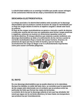 La electricidad estática es un enemigo invisible que puede causar estragos
en las conexiones internas de los chips y transistores del ordenador.


DESCARGA ELECTROESTATICA:

La chispa asociada a la electricidad estática está causada por la descarga
electrostática que se produce cuando el exceso de carga es neutralizado por
un flujo de cargas desde el entorno al objetivo cargado o desde este hacia
su entorno.
El flujo de las cargas neutralizadoras se genera a menudo a partir de átomos
y moléculas neutras del aire que son separados para formar cargas positivas
y negativas, entonces se mueven en direcciones opuestas como una
corriente eléctrica, El choque eléctrico que notamos cuando recibimos una
descarga electrostática se debe a la estimulación de los nervios cuando la
corriente neutralizadora fluye a través del cuerpo humano. Gracias a la
presencia de agua que hay en todo el mundo y que se mueve, las
acumulaciones de carga no llegan a ser lo suficientemente importantes
como para causar corrientes peligrosas.




EL RAYO:

Es una descarga electrostática que se puede observar en la naturaleza.
Aunque los detalles no están del todo claro, se considera que la separación
de las cargas está relacionada con el contacto que se produce entre las
partículas de hielo que forman las nubes de tormentas.
La emisión de la luz por la descarga calienta el aire que hay alrededor del
canal que sigue con la corriente eléctrica y lo hace hasta una temperatura
que produce luz por incandescencia.
 