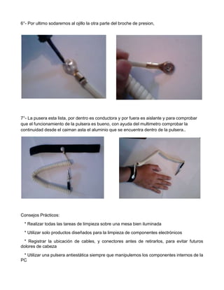 6°- Por ultimo sodaremos al ojillo la otra parte del broche de presion,

7°- La pusera esta lista, por dentro es conductora y por fuera es aislante y para comprobar
que el funcionamiento de la pulsera es bueno, con ayuda del multimetro comprobar la
continuidad desde el caiman asta el aluminio que se encuentra dentro de la pulsera..

Consejos Prácticos:
* Realizar todas las tareas de limpieza sobre una mesa bien iluminada
* Utilizar solo productos diseñados para la limpieza de componentes electrónicos
* Registrar la ubicación de cables, y conectores antes de retirarlos, para evitar futuros
dolores de cabeza
* Utilizar una pulsera antiestática siempre que manipulemos los componentes internos de la
PC

 