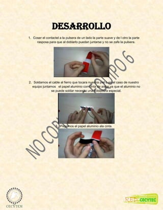Desarrollo
1. Coser el contactel a la pulsera de un lado la parte suave y de l otro la parte
     rasposa para que al doblarlo puedan juntarse y no se zafe la pulsera.




2. Soldamos el cable al fierro que tocara nuestra piel o en el caso de nuestro
  equipo juntamos el papel aluminio con cinta de aislar ya que el aluminio no
               se puede soldar necesita una soldadura especial.




                   3. Pegamos el papel aluminio ala cinta.
 