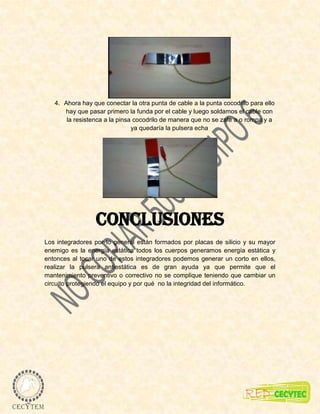 4. Ahora hay que conectar la otra punta de cable a la punta cocodrilo para ello
      hay que pasar primero la funda por el cable y luego soldamos el cable con
       la resistenca a la pinsa cocodrilo de manera que no se zafe a o rompa y a
                               ya quedaría la pulsera echa




                 Conclusiones
Los integradores por lo general están formados por placas de silicio y su mayor
enemigo es la energía estática todos los cuerpos generamos energía estática y
entonces al tocar uno de estos integradores podemos generar un corto en ellos,
realizar la pulsera antiestática es de gran ayuda ya que permite que el
mantenimiento preventivo o correctivo no se complique teniendo que cambiar un
circuito protegiendo el equipo y por qué no la integridad del informático.
 