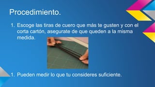 Procedimiento.
1. Escoge las tiras de cuero que más te gusten y con el
corta cartón, asegurate de que queden a la misma
medida.
1. Pueden medir lo que tu consideres suficiente.