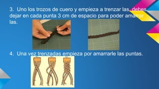 3. Uno los trozos de cuero y empieza a trenzar las, debes
dejar en cada punta 3 cm de espacio para poder amarrar
las.
4. Una vez trenzadas empieza por amarrarle las puntas.