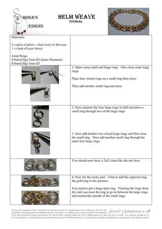 Materials:
2 x pairs of pliers - chain nose or flat nose
1 x clasp of your choice
Jump Rings
0.8mm(20g) 5mm ID (Inner Diameter)
0.8mm(20g) 3mm ID
1. Open some small and large rings. Also close some large
rings
Place four closed rings on a small ring then close.
Then add another small ring and close
2. Next separate the four large rings in half and place a
small ring through two of the large rings.
3. Now add another two closed large rings and then close
the small ring. Then add another small ring through the
same four large rings
You should now have a 2in2 chain like the one here.
4. Now for the tricky part. Time to add the captured ring,
the gold ring in the pictures.
You need to get a large open ring. Viewing the rings from
the side you want the ring to go in between the large rings
and around the outside of the small rings.
1
 