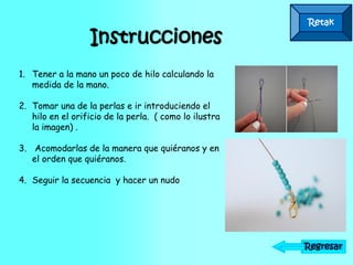 Retak
Instrucciones
Regresar
1. Tener a la mano un poco de hilo calculando la
medida de la mano.
2. Tomar una de la perlas e ir introduciendo el
hilo en el orificio de la perla. ( como lo ilustra
la imagen) .
3. Acomodarlas de la manera que quiéranos y en
el orden que quiéranos.
4. Seguir la secuencia y hacer un nudo
 